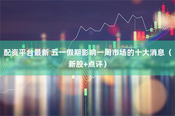 配资平台最新 五一假期影响一周市场的十大消息（新股+点评）