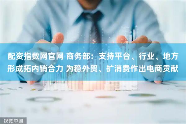 配资指数网官网 商务部：支持平台、行业、地方形成拓内销合力 为稳外贸、扩消费作出电商贡献