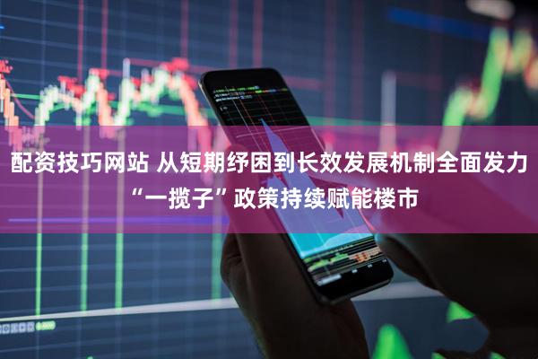 配资技巧网站 从短期纾困到长效发展机制全面发力 “一揽子”政策持续赋能楼市