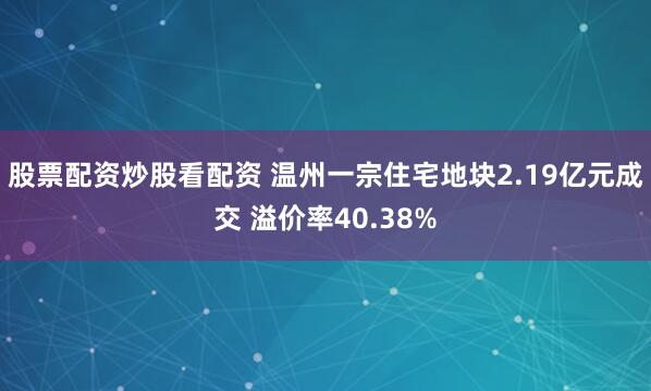 股票配资炒股看配资 温州一宗住宅地块2.19亿元成交 溢价率40.38%