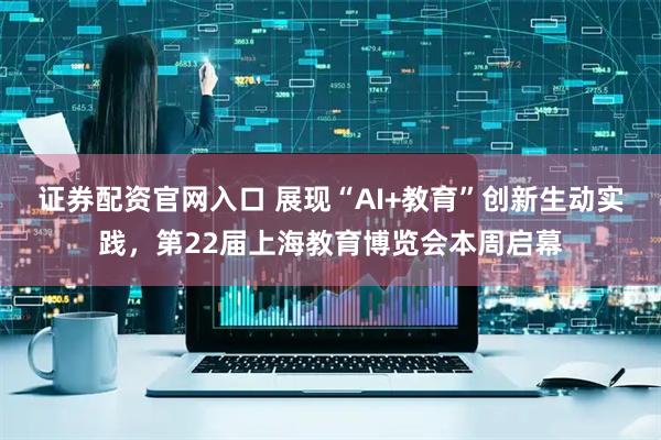证券配资官网入口 展现“AI+教育”创新生动实践，第22届上海教育博览会本周启幕