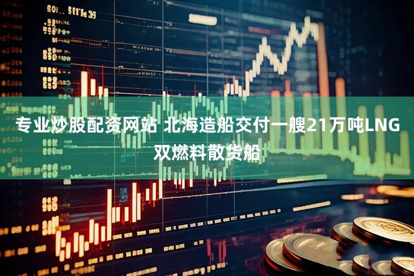 专业炒股配资网站 北海造船交付一艘21万吨LNG双燃料散货船