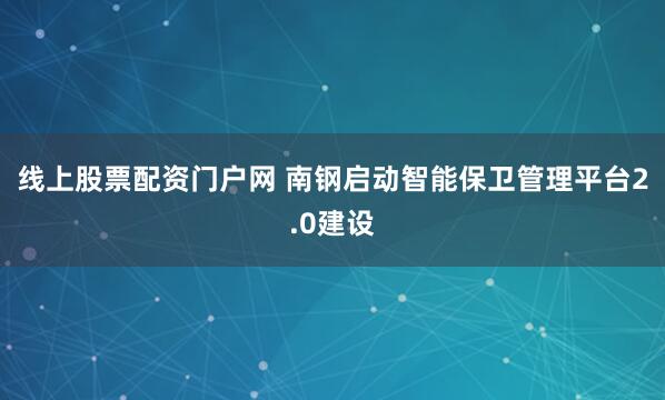 线上股票配资门户网 南钢启动智能保卫管理平台2.0建设
