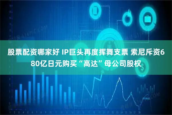 股票配资哪家好 IP巨头再度挥舞支票 索尼斥资680亿日元购买“高达”母公司股权