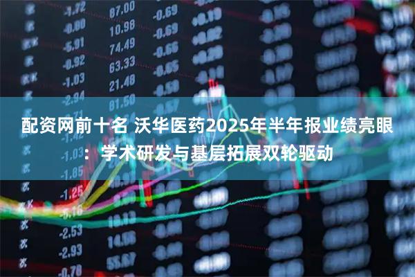 配资网前十名 沃华医药2025年半年报业绩亮眼:学术研发与基层拓展双轮驱动