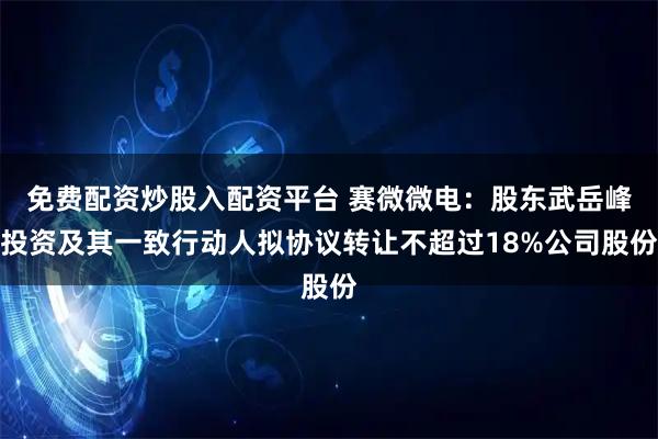 免费配资炒股入配资平台 赛微微电:股东武岳峰投资及其一致行动人拟协议转让不超过18%公司股份