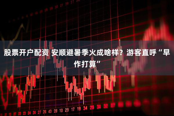 股票开户配资 安顺避暑季火成啥样？游客直呼“早作打算”