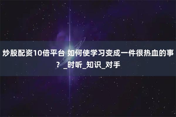 炒股配资10倍平台 如何使学习变成一件很热血的事？_时听_知识_对手