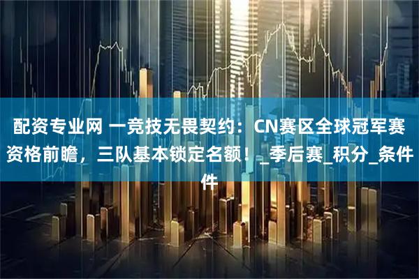 配资专业网 一竞技无畏契约：CN赛区全球冠军赛资格前瞻，三队基本锁定名额！_季后赛_积分_条件