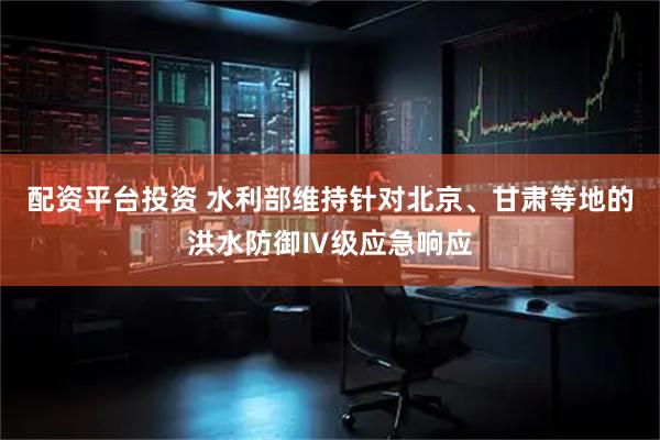 配资平台投资 水利部维持针对北京、甘肃等地的洪水防御Ⅳ级应急响应