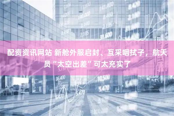 配资资讯网站 新舱外服启封、互采咽拭子，航天员“太空出差”可太充实了
