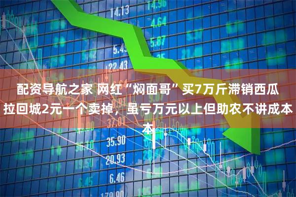 配资导航之家 网红“焖面哥”买7万斤滞销西瓜拉回城2元一个卖掉，虽亏万元以上但助农不讲成本