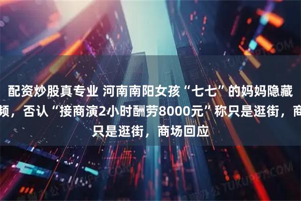 配资炒股真专业 河南南阳女孩“七七”的妈妈隐藏多条视频,否认“接商演2小时酬劳8000元”称只是逛街,商场回应