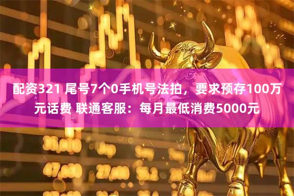 配资321 尾号7个0手机号法拍，要求预存100万元话费 联通客服：每月最低消费5000元