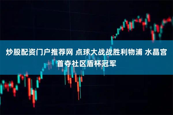 炒股配资门户推荐网 点球大战战胜利物浦 水晶宫首夺社区盾杯冠军