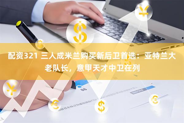 配资321 三人成米兰购买新后卫首选：亚特兰大老队长，意甲天才中卫在列