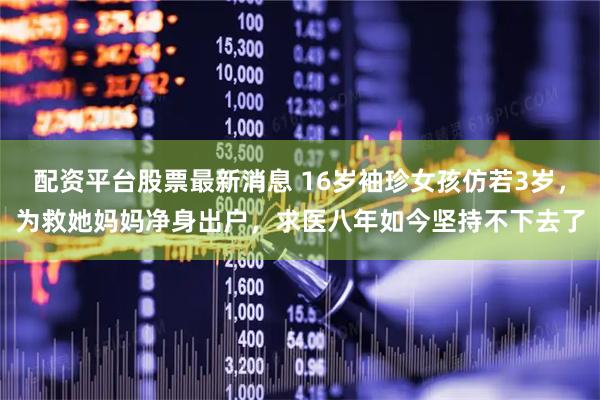 配资平台股票最新消息 16岁袖珍女孩仿若3岁，为救她妈妈净身出户，求医八年如今坚持不下去了