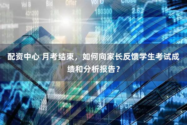 配资中心 月考结束，如何向家长反馈学生考试成绩和分析报告？