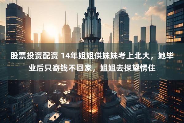 股票投资配资 14年姐姐供妹妹考上北大，她毕业后只寄钱不回家，姐姐去探望愣住